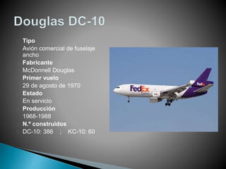 Tipo 
Avión comercial de fuselaje 
ancho 
Fabricante 
McDonnell Douglas 
Primer vuelo 
29 de agosto de 1970 
Estado 
En servicio 
Producción 
1968-1988 
N.º construidos 
DC-10: 386 ; KC-10: 60 
 