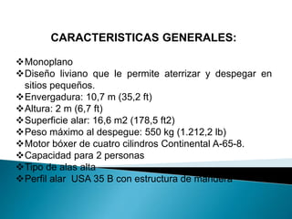 CARACTERISTICAS GENERALES: 
Monoplano 
Diseño liviano que le permite aterrizar y despegar en 
sitios pequeños. 
Envergadura: 10,7 m (35,2 ft) 
Altura: 2 m (6,7 ft) 
Superficie alar: 16,6 m2 (178,5 ft2) 
Peso máximo al despegue: 550 kg (1.212,2 lb) 
Motor bóxer de cuatro cilindros Continental A-65-8. 
Capacidad para 2 personas 
Tipo de alas alta 
Perfil alar USA 35 B con estructura de mandera 
 