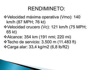 RENDIMINETO: 
Velocidad máxima operativa (Vmo): 140 
km/h (87 MPH; 76 kt) 
Velocidad crucero (Vc): 121 km/h (75 MPH; 
65 kt) 
Alcance: 354 km (191 nmi; 220 mi) 
Techo de servicio: 3.500 m (11.483 ft) 
Carga alar: 33,4 kg/m2 (6,8 lb/ft2) 
 