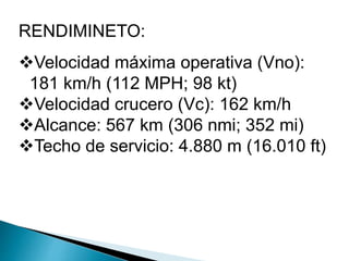 RENDIMINETO: 
Velocidad máxima operativa (Vno): 
181 km/h (112 MPH; 98 kt) 
Velocidad crucero (Vc): 162 km/h 
Alcance: 567 km (306 nmi; 352 mi) 
Techo de servicio: 4.880 m (16.010 ft) 
 