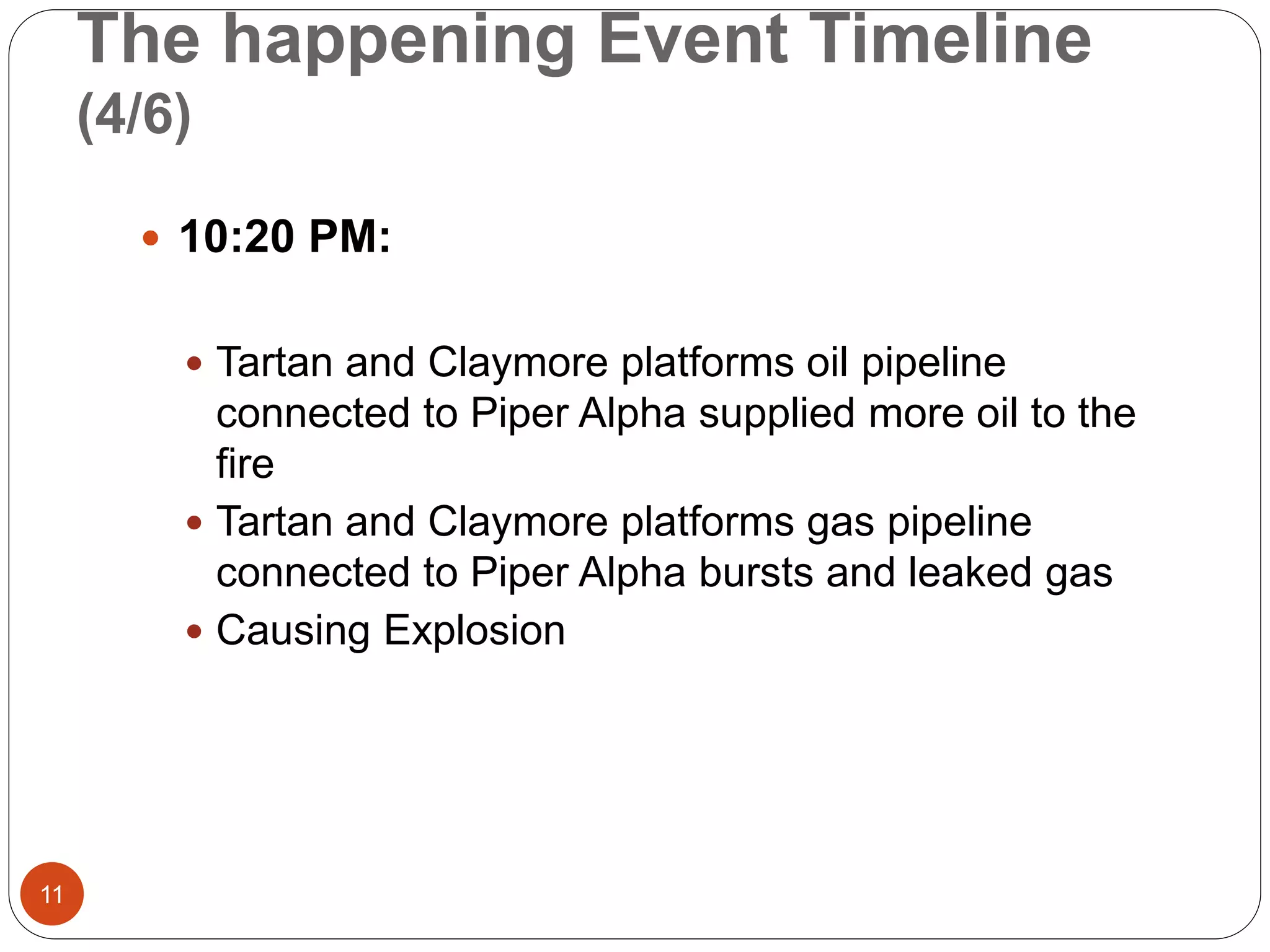 The happening Event Timeline
(4/6)
 10:20 PM:
 Tartan and Claymore platforms oil pipeline
connected to Piper Alpha supplied more oil to the
fire
 Tartan and Claymore platforms gas pipeline
connected to Piper Alpha bursts and leaked gas
 Causing Explosion
11
 