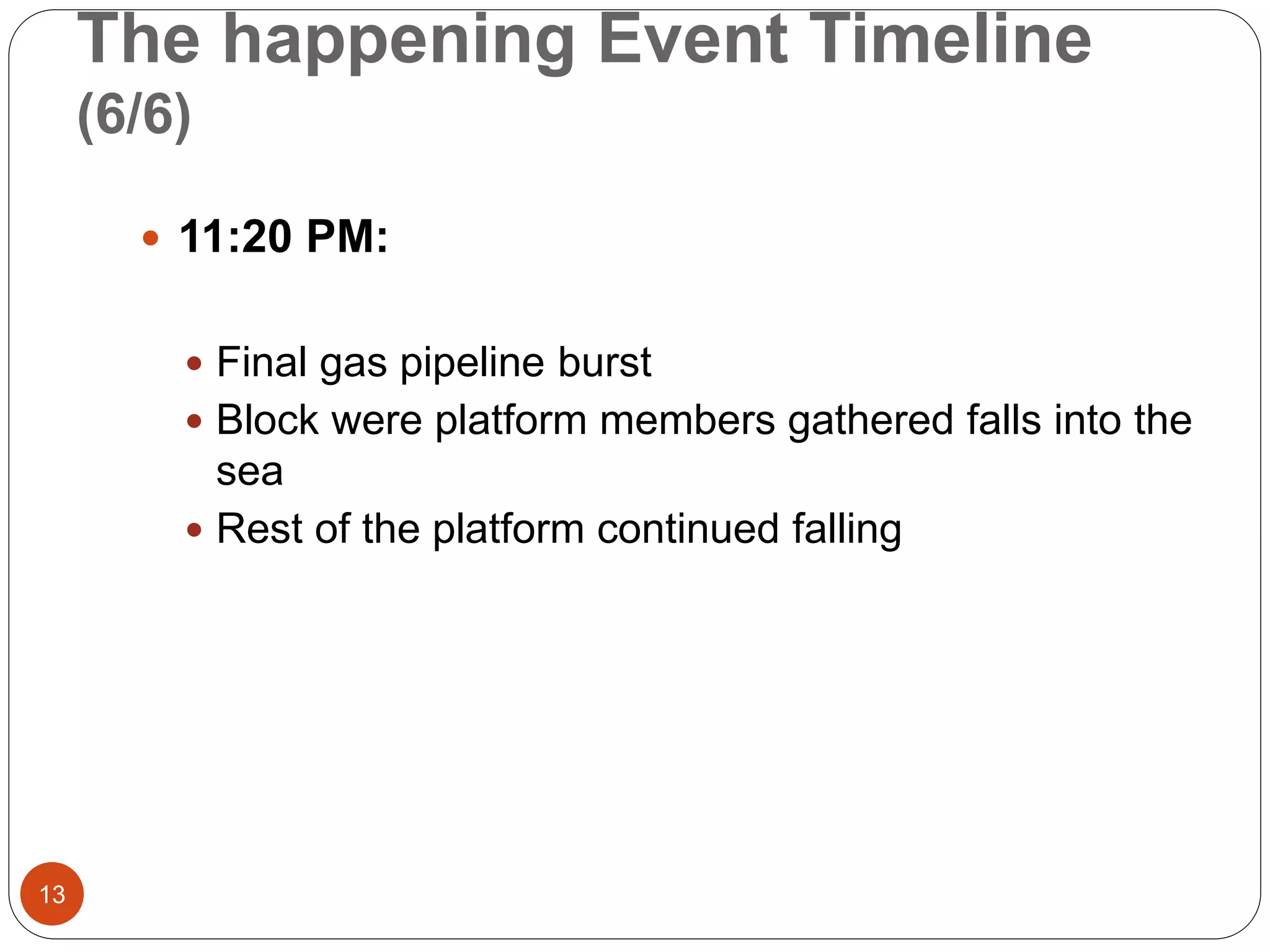 The happening Event Timeline
(6/6)
 11:20 PM:
 Final gas pipeline burst
 Block were platform members gathered falls into the
sea
 Rest of the platform continued falling
13
 