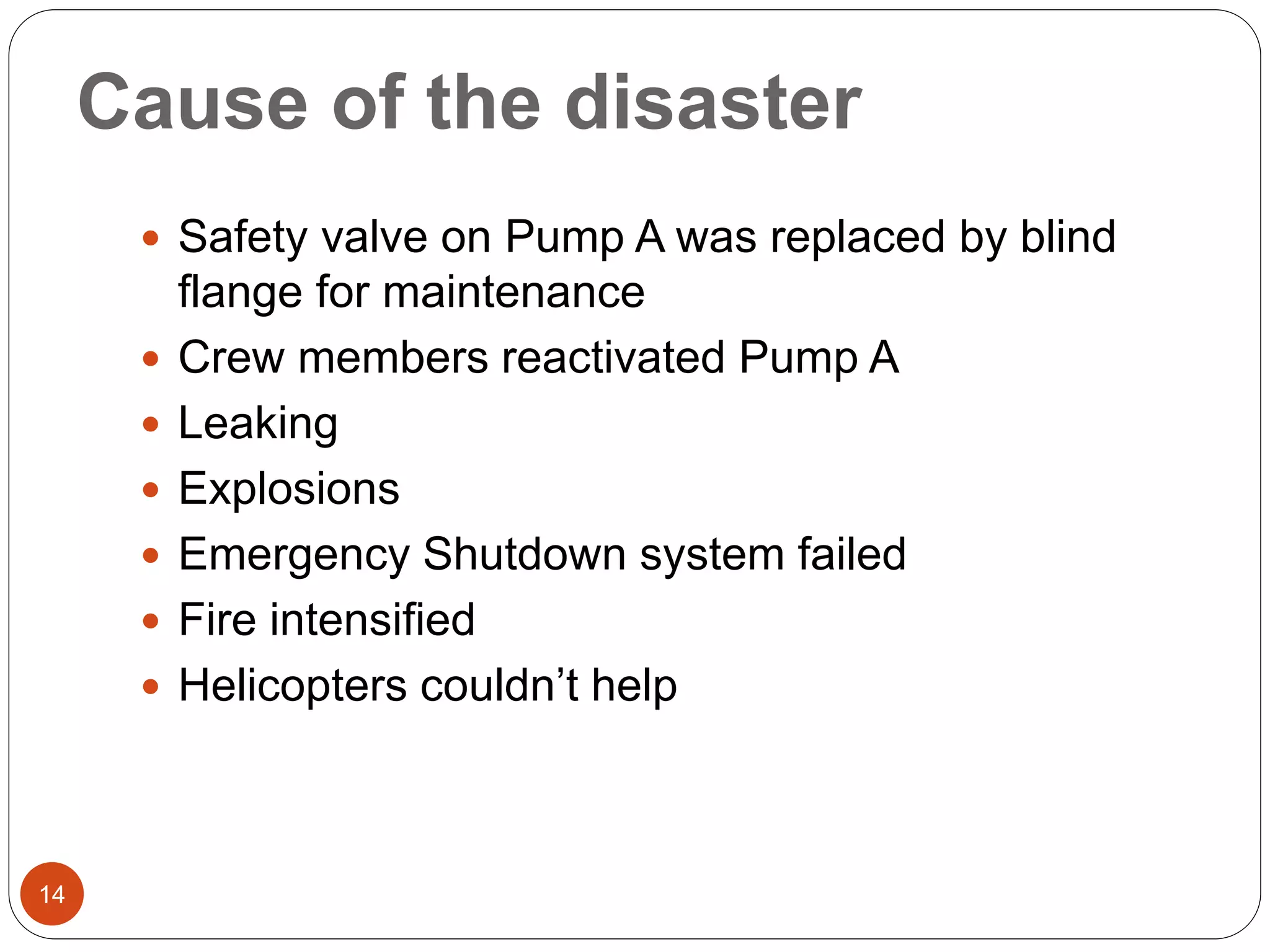 Cause of the disaster
 Safety valve on Pump A was replaced by blind
flange for maintenance
 Crew members reactivated Pump A
 Leaking
 Explosions
 Emergency Shutdown system failed
 Fire intensified
 Helicopters couldn’t help
14
 