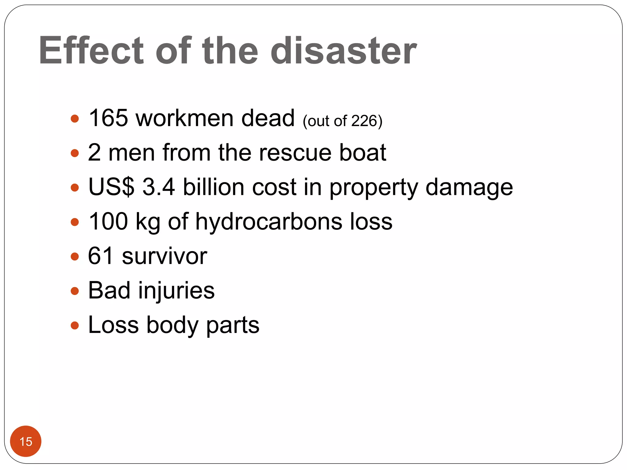 Effect of the disaster
 165 workmen dead (out of 226)
 2 men from the rescue boat
 US$ 3.4 billion cost in property damage
 100 kg of hydrocarbons loss
 61 survivor
 Bad injuries
 Loss body parts
15
 