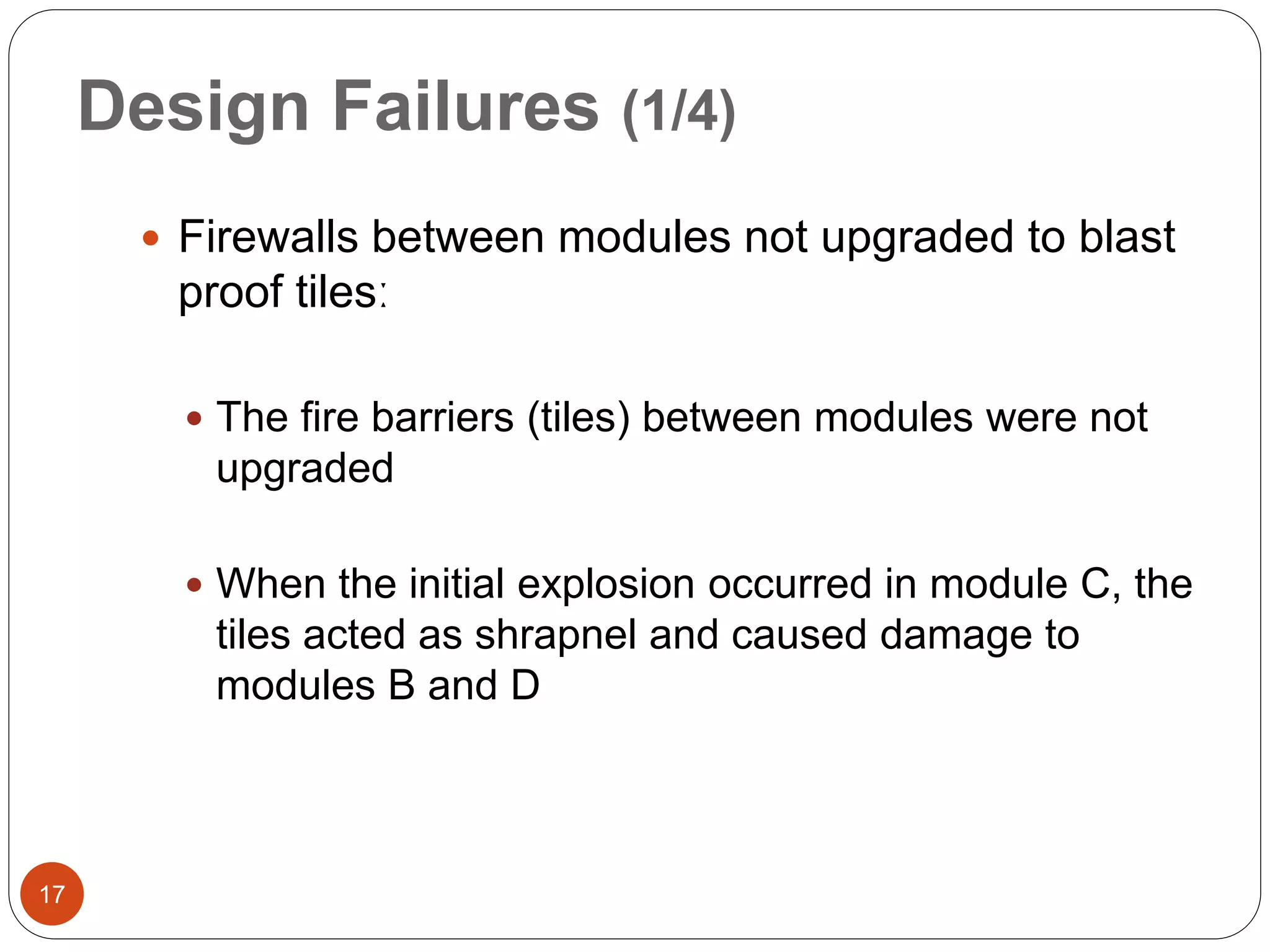 Design Failures (1/4)
 Firewalls between modules not upgraded to blast
proof tilesː
 The fire barriers (tiles) between modules were not
upgraded
 When the initial explosion occurred in module C, the
tiles acted as shrapnel and caused damage to
modules B and D
17
 