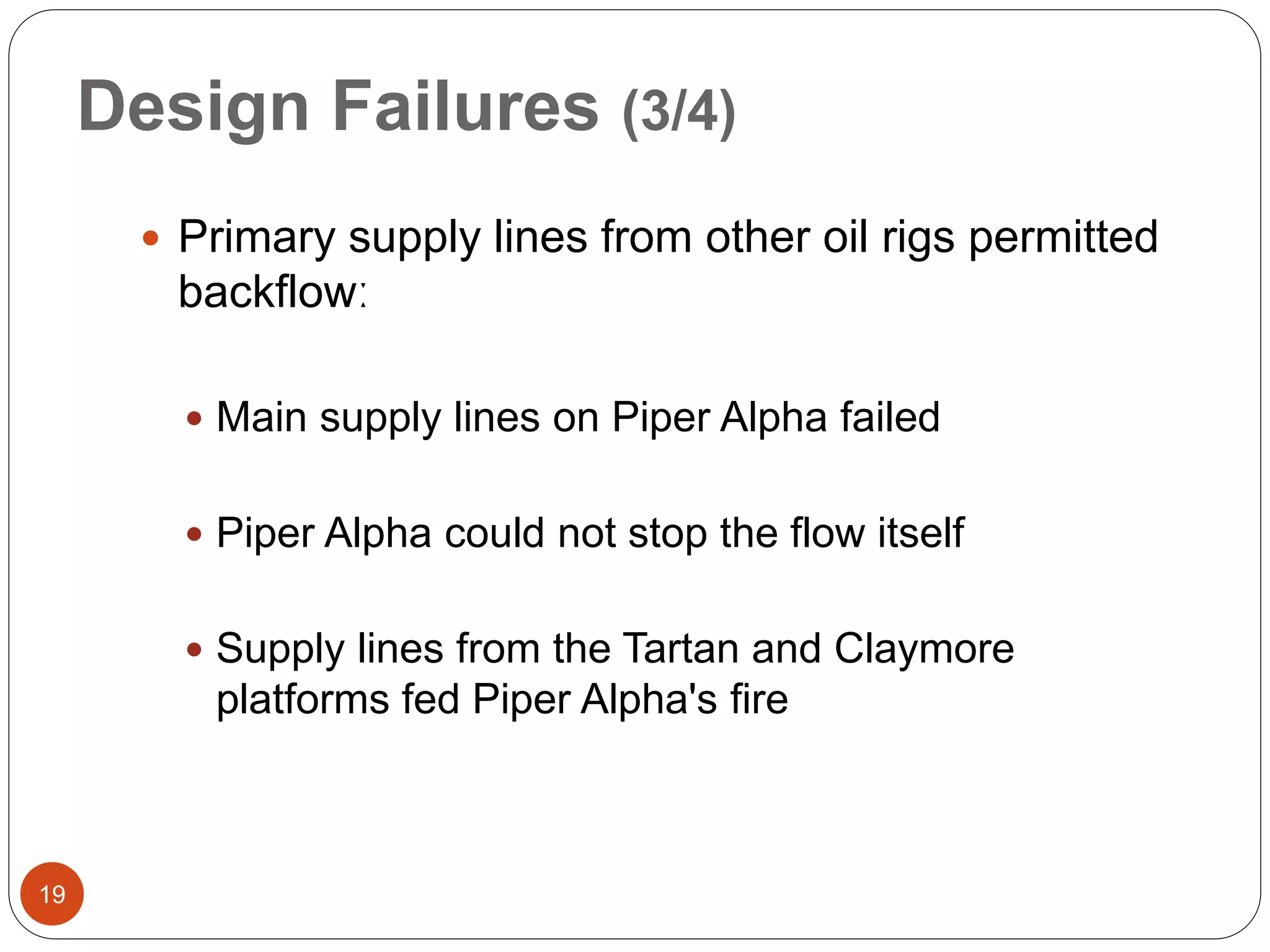 Design Failures (3/4)
 Primary supply lines from other oil rigs permitted
backflowː
 Main supply lines on Piper Alpha failed
 Piper Alpha could not stop the flow itself
 Supply lines from the Tartan and Claymore
platforms fed Piper Alpha's fire
19
 