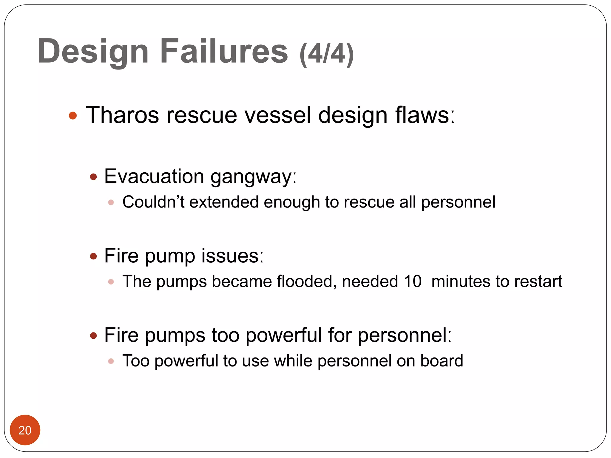 Design Failures (4/4)
 Tharos rescue vessel design flawsː
 Evacuation gangwayː
 Couldn’t extended enough to rescue all personnel
 Fire pump issuesː
 The pumps became flooded, needed 10 minutes to restart
 Fire pumps too powerful for personnelː
 Too powerful to use while personnel on board
20
 