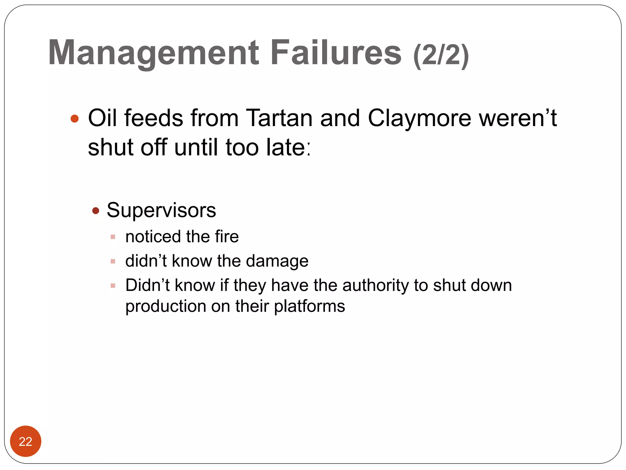 Management Failures (2/2)
 Oil feeds from Tartan and Claymore weren’t
shut off until too lateː
 Supervisors
 noticed the fire
 didn’t know the damage
 Didn’t know if they have the authority to shut down
production on their platforms
22
 