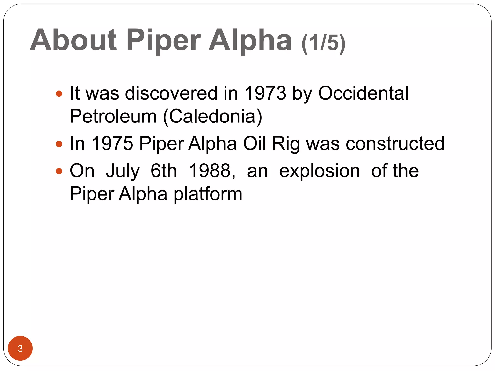 About Piper Alpha (1/5)
 It was discovered in 1973 by Occidental
Petroleum (Caledonia)
 In 1975 Piper Alpha Oil Rig was constructed
 On July 6th 1988, an explosion of the
Piper Alpha platform
3
 