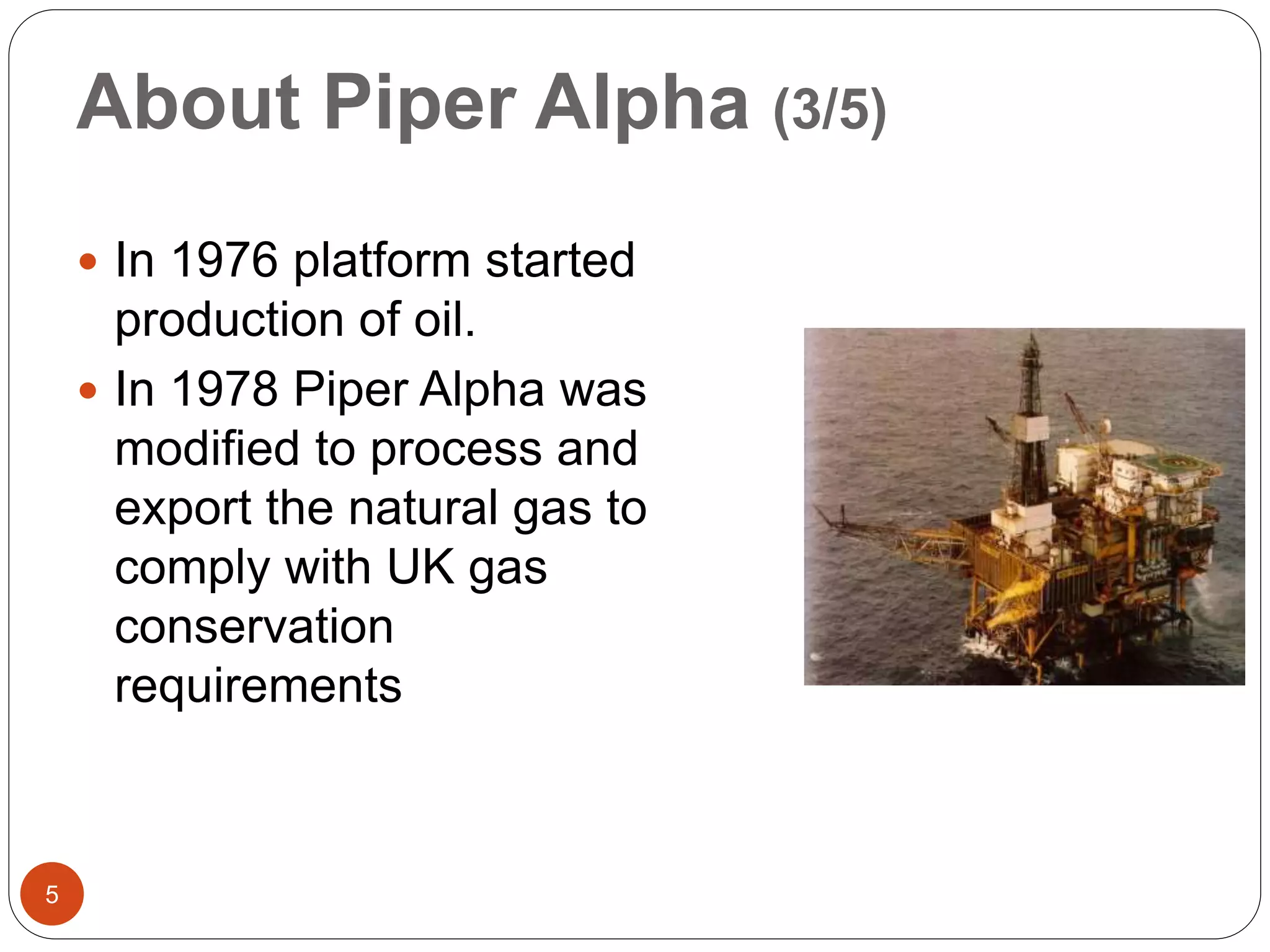 About Piper Alpha (3/5)
 In 1976 platform started
production of oil.
 In 1978 Piper Alpha was
modified to process and
export the natural gas to
comply with UK gas
conservation
requirements
5
 