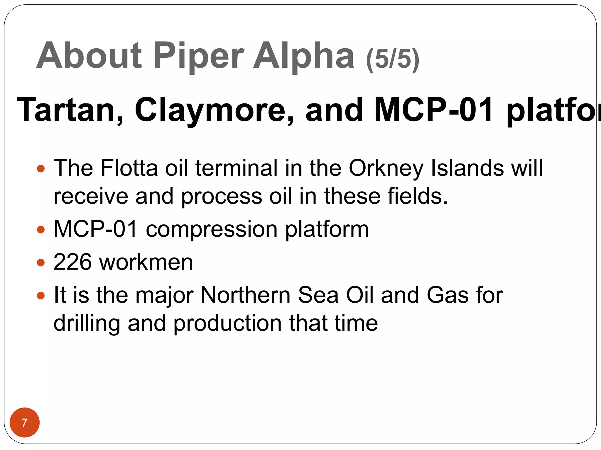 About Piper Alpha (5/5)
 The Flotta oil terminal in the Orkney Islands will
receive and process oil in these fields.
 MCP-01 compression platform
 226 workmen
 It is the major Northern Sea Oil and Gas for
drilling and production that time
Tartan, Claymore, and MCP-01 platfor
7
 