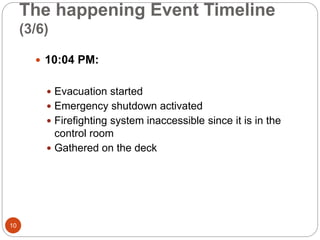 The happening Event Timeline
(3/6)
 10:04 PM:
 Evacuation started
 Emergency shutdown activated
 Firefighting system inaccessible since it is in the
control room
 Gathered on the deck
10
 