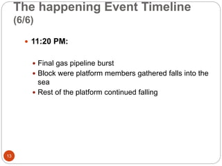 The happening Event Timeline
(6/6)
 11:20 PM:
 Final gas pipeline burst
 Block were platform members gathered falls into the
sea
 Rest of the platform continued falling
13
 