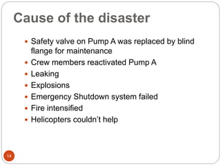Cause of the disaster
 Safety valve on Pump A was replaced by blind
flange for maintenance
 Crew members reactivated Pump A
 Leaking
 Explosions
 Emergency Shutdown system failed
 Fire intensified
 Helicopters couldn’t help
14
 