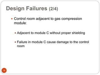 Design Failures (2/4)
 Control room adjacent to gas compression
moduleː
 Adjacent to module C without proper shielding
 Failure in module C cause damage to the control
room
18
 