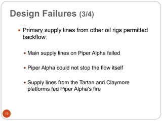Design Failures (3/4)
 Primary supply lines from other oil rigs permitted
backflowː
 Main supply lines on Piper Alpha failed
 Piper Alpha could not stop the flow itself
 Supply lines from the Tartan and Claymore
platforms fed Piper Alpha's fire
19
 