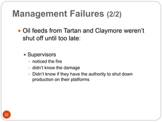 Management Failures (2/2)
 Oil feeds from Tartan and Claymore weren’t
shut off until too lateː
 Supervisors
 noticed the fire
 didn’t know the damage
 Didn’t know if they have the authority to shut down
production on their platforms
22
 