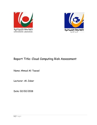1 | P a g e
Report Title: Cloud Computing Risk Assessment
Name: Ahmad Ali Taweel
Lecturer: Ali Jaber
Date: 02/02/2018
 