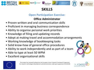 This project has received funding from the European Union’s Seventh Framework Programme
for research, technological development and demonstration under grant agreement No 643330
SKILLS
Open Participation Exercise:
Office Administrator
• Proven written and oral communication skills
• Proficient in managing business correspondence
• Ability to organise personal work priorities
• Knowledge of filing and updating records
• Adept at making travel and accommodation arrangements
• Working knowledge of bookkeeping tasks
• Solid know-how of general office procedures
• Ability to work independently and as part of a team
• Able to type at least 50 WPM
• Excellent organisational skills
 