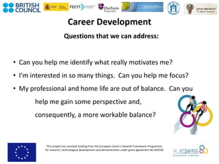This project has received funding from the European Union’s Seventh Framework Programme
for research, technological development and demonstration under grant agreement No 643330
Career Development
Questions that we can address:
• Can you help me identify what really motivates me?
• I’m interested in so many things. Can you help me focus?
• My professional and home life are out of balance. Can you
help me gain some perspective and,
consequently, a more workable balance?
 