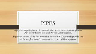 PIPES
A pipe in computing is way of communication between more than one process
.Pipe strictly follows the Inter Process Communication.
Pipes were the one of the first mechanism in early UNIX systems.It provides one
of the simplest way of communication between different process
 