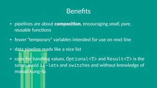 Beneﬁts
• pipelines(are(about(composi'on,(encouraging(small,(pure,(
reusable(func3ons
• fewer("temporary"(variables(intended(for(use(on(next(line
• data(pipeline(reads(like(a(nice(list
• code(for(handling(values,(Optional<T>(and(Result<T>(is(the(
same:(avoid(if-lets(and(switches(and(without(knowledge(of(
monad(kung>fu
 