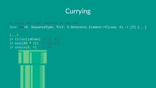 Currying
// curry the first argument at the end
func map<S: SequenceType, T>(f: S.Generator.Element->T)(seq: S) -> [T] {...}
1...5
|> filter(isEven) // [2, 4]
|> map({$0 * 3}) // [6, 12]
|> reduce(0, +) // 18
 