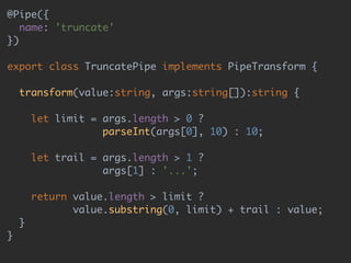 @Pipe({ 
name: 'truncate' 
}) 
 
export class TruncatePipe implements PipeTransform { 
 
transform(value:string, args:string[]):string { 
 
let limit = args.length > 0 ? 
parseInt(args[0], 10) : 10; 
 
let trail = args.length > 1 ? 
args[1] : '...'; 
 
return value.length > limit ? 
value.substring(0, limit) + trail : value; 
} 
}
 