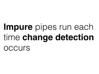 Impure pipes run each
time change detection
occurs
 