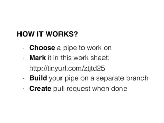 HOW IT WORKS?
- Choose a pipe to work on
- Mark it in this work sheet:  
http://tinyurl.com/ztjtd25
- Build your pipe on a separate branch
- Create pull request when done
 