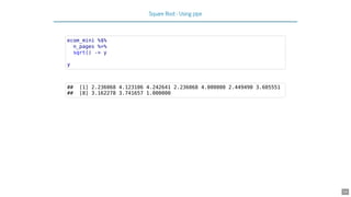 Square Root - Using pipe
ecom_mini %$%
n_pages %>%
sqrt() -> y
y
## [1] 2.236068 4.123106 4.242641 2.236068 4.000000 2.449490 3.605551
## [8] 3.162278 3.741657 1.000000
14
 