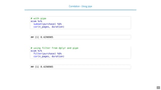 Correlation - Using pipe
# with pipe
ecom %>%
subset(purchase) %$%
cor(n_pages, duration)
## [1] 0.4290905
# using filter from dplyr and pipe
ecom %>%
filter(purchase) %$%
cor(n_pages, duration)
## [1] 0.4290905
17
 