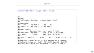 Regression
summary(lm(duration ~ n_pages, data = ecom))
##
## Call:
## lm(formula = duration ~ n_pages, data = ecom)
##
## Residuals:
## Min 1Q Median 3Q Max
## -386.45 -213.03 -38.93 179.31 602.55
##
## Coefficients:
## Estimate Std. Error t value Pr(>|t|)
## (Intercept) 404.803 11.323 35.750 < 2e-16 ***
## n_pages -8.355 1.296 -6.449 1.76e-10 ***
## ---
## Signif. codes: 0 '***' 0.001 '**' 0.01 '*' 0.05 '.' 0.1 ' ' 1
##
## Residual standard error: 263.3 on 998 degrees of freedom
## Multiple R-squared: 0.04, Adjusted R-squared: 0.03904
## F-statistic: 41 58 on 1 and 998 DF p-value: 1 756e-10
21
 