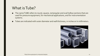 What isTube?
■ The nameTUBE refers to round, square, rectangular and oval hollow sections that are
used for pressure equipment, for mechanical applications, and for instrumentation
systems.
■ Tubes are indicated with outer diameter and wall thickness, in inches or in millimeters.
https://www.pipingmart.com/products/pipes 10
 