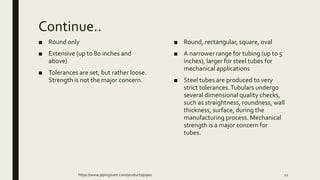 Continue..
■ Round only
■ Extensive (up to 80 inches and
above)
■ Tolerances are set, but rather loose.
Strength is not the major concern.
■ Round, rectangular, square, oval
■ A narrower range for tubing (up to 5
inches), larger for steel tubes for
mechanical applications
■ Steel tubes are produced to very
strict tolerances.Tubulars undergo
several dimensional quality checks,
such as straightness, roundness, wall
thickness, surface, during the
manufacturing process. Mechanical
strength is a major concern for
tubes.
https://www.pipingmart.com/products/pipes 12
 