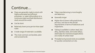 Continue…
■ Pipes are generally made to stock with
highly automated and efficient
processes, i.e. pipe mills produce on a
continuous basis and feed distributors
stock around the world.
■ Can be short
■ Relatively lower price per ton than steel
tubes
■ A wide range of materials is available.
■ The most common are beveled, plain
and screwed ends
■ Tubes manufacturing is more lengthy
and laborious.
■ Generally longer
■ Higher due to lower mills productivity
per hour, and due to the stricter
requirements in terms of tolerances and
inspections.
■ Tubing is available in carbon steel, low
alloy, stainless steel, and nickel-alloys;
steel tubes for mechanical applications
are mostly of carbon steel
■ Threaded and grooved ends are available
for quicker connections on site.
https://www.pipingmart.com/products/pipes 13
 