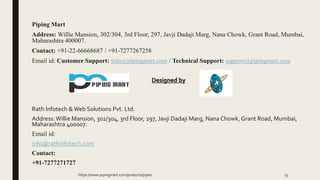 Piping Mart
Address: Willie Mansion, 302/304, 3rd Floor, 297, Javji Dadaji Marg, Nana Chowk, Grant Road, Mumbai,
Maharashtra 400007.
Contact: +91-22-66668687 / +91-7277267258
Email id: Customer Support: info@pipingmart.com / Technical Support: support@pipingmart.com
Designed by
Rath Infotech &Web Solutions Pvt. Ltd.
Address:Willie Mansion, 302/304, 3rd Floor, 297, Javji Dadaji Marg, Nana Chowk, Grant Road, Mumbai,
Maharashtra 400007.
Email id:
info@rathinfotech.com
Contact:
+91-7277271727
https://www.pipingmart.com/products/pipes 15
 