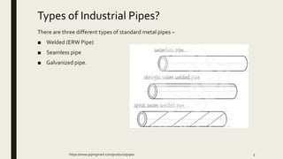 Types of Industrial Pipes?
There are three different types of standard metal pipes –
■ Welded (ERW Pipe)
■ Seamless pipe
■ Galvanized pipe.
https://www.pipingmart.com/products/pipes 3
 