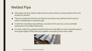 Welded Pipe
■ Steel pipes are long, hollow tubes that are used mainly to convey products from one
location to another.
■ They are produced mainly by two distinct manufacturing methods which result in
either a welded pipe or seamless pipe.
■ In both the manufacturing methods, raw steel is first cast into a more workable
starting form (hot billet or flat strip).
■ It is then made into a pipe by stretching the hot steel billet out into a seamless pipe or
forcing the edges of flat steel strip together and sealing them with a weld.
https://www.pipingmart.com/products/pipes 4
 