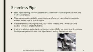 Seamless Pipe
■ Steel pipes are long, hollow tubes that are used mainly to convey products from one
location to another.
■ They are produced mainly by two distinct manufacturing methods which result in
either a welded pipe or seamless pipe.
■ In both the manufacturing methods, raw steel is first cast into a more workable
starting form (hot billet or flat strip).
■ It is then made into a pipe by stretching the hot steel billet out into a seamless pipe or
forcing the edges of flat steel strip together and sealing them with a weld.
https://www.pipingmart.com/products/pipes 6
 