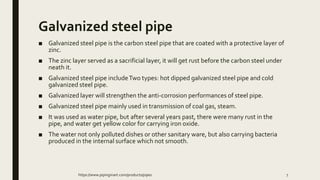 Galvanized steel pipe
■ Galvanized steel pipe is the carbon steel pipe that are coated with a protective layer of
zinc.
■ The zinc layer served as a sacrificial layer, it will get rust before the carbon steel under
neath it.
■ Galvanized steel pipe includeTwo types: hot dipped galvanized steel pipe and cold
galvanized steel pipe.
■ Galvanized layer will strengthen the anti-corrosion performances of steel pipe.
■ Galvanized steel pipe mainly used in transmission of coal gas, steam.
■ It was used as water pipe, but after several years past, there were many rust in the
pipe, and water get yellow color for carrying iron oxide.
■ The water not only polluted dishes or other sanitary ware, but also carrying bacteria
produced in the internal surface which not smooth.
https://www.pipingmart.com/products/pipes 7
 