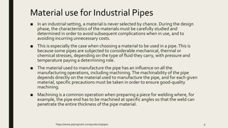 Material use for Industrial Pipes
■ In an industrial setting, a material is never selected by chance. During the design
phase, the characteristics of the materials must be carefully studied and
determined in order to avoid subsequent complications when in use, and to
avoiding incurring unnecessary costs.
■ This is especially the case when choosing a material to be used in a pipe.This is
because some pipes are subjected to considerable mechanical, thermal or
chemical stresses, depending on the type of fluid they carry, with pressure and
temperature paying a determining role.
■ The material used to manufacture the pipe has an influence on all the
manufacturing operations, including machining.The machinability of the pipe
depends directly on the material used to manufacture the pipe, and for each given
material, specific precautions must be taken in order to ensure good-quality
machining.
■ Machining is a common operation when preparing a piece for welding where, for
example, the pipe end has to be machined at specific angles so that the weld can
penetrate the entire thickness of the pipe material.
https://www.pipingmart.com/products/pipes 9
 