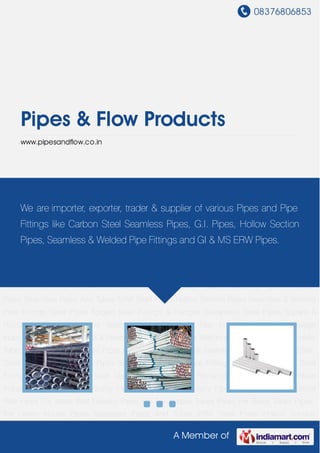 08376806853
A Member of
Pipes & Flow Products
www.pipesandflow.co.in
Seamless Pipes And Tubes ERW Steel Pipes Hollow Section Pipes Seamless & Welded Pipe
Fittings Steel Pipes Forged Steel Fittings & Flanges Galvanized Steel Pipes Square & Rectangle
Pipes Pipes For Water Industry Pipes for Gas Industry Pipes For Sewage Industry Pipes For
Structural & Street Pole Pipes For Water Well Industry Pipes For Automobile Tubes Pipes For
Boiler Tubes Pipes For Green House Pipes Seamless Pipes And Tubes ERW Steel Pipes Hollow
Section Pipes Seamless & Welded Pipe Fittings Steel Pipes Forged Steel Fittings &
Flanges Galvanized Steel Pipes Square & Rectangle Pipes Pipes For Water Industry Pipes for
Gas Industry Pipes For Sewage Industry Pipes For Structural & Street Pole Pipes For Water Well
Industry Pipes For Automobile Tubes Pipes For Boiler Tubes Pipes For Green House
Pipes Seamless Pipes And Tubes ERW Steel Pipes Hollow Section Pipes Seamless & Welded
Pipe Fittings Steel Pipes Forged Steel Fittings & Flanges Galvanized Steel Pipes Square &
Rectangle Pipes Pipes For Water Industry Pipes for Gas Industry Pipes For Sewage
Industry Pipes For Structural & Street Pole Pipes For Water Well Industry Pipes For Automobile
Tubes Pipes For Boiler Tubes Pipes For Green House Pipes Seamless Pipes And Tubes ERW
Steel Pipes Hollow Section Pipes Seamless & Welded Pipe Fittings Steel Pipes Forged Steel
Fittings & Flanges Galvanized Steel Pipes Square & Rectangle Pipes Pipes For Water
Industry Pipes for Gas Industry Pipes For Sewage Industry Pipes For Structural & Street
Pole Pipes For Water Well Industry Pipes For Automobile Tubes Pipes For Boiler Tubes Pipes
For Green House Pipes Seamless Pipes And Tubes ERW Steel Pipes Hollow Section
We are importer, exporter, trader & supplier of various Pipes and Pipe
Fittings like Carbon Steel Seamless Pipes, G.I. Pipes, Hollow Section
Pipes, Seamless & Welded Pipe Fittings and GI & MS ERW Pipes.
 