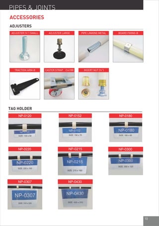 10
PIPES & JOINTS
ACCESSORIES
ADJUSTERS
TAG HOLDER
SIZE: 130 x 50 SIZE: 185 x 85
SIZE: 215 x 160
SIZE: 310 x 220
SIZE: 150 x 70
SIZE: 220 x 100
SIZE: 300 x 120
SIZE: 430 x 310
ADJUSTER (½”) SMALL ADJUSTER LARGE PIPE LINKING METAL BOARD FIXING-B
TRACTION ARM-B CASTER STRAP Cm100 INSERT NUT (½”)
10
 
