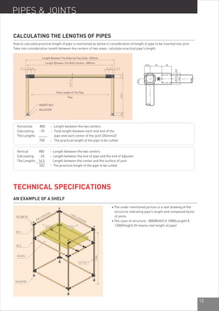 12
PIPES & JOINTS
CALCULATING THE LENGTHS OF PIPES
How to calculate practical length of pipe is mentioned as below in consideration of length of pipe to be inserted into joint.
Take into consideration length between the centers of two pipes, calculate practical pipe's length.
Length Between The External Two Ends : 833mm
Length Between The Both Centers : 800mm
Real Length of The Pipe
Pipe
INSERT NUT
ADJUSTER
Horizontal 800 - Length between the two centers
Calculating -70 - Total length between each end and of the
The Lengths pipe and each center of the joint (35mmx2)
730 - The practical length of the pipe to be cutted
Vertical 800 - Length between the two centers
Calculating -25 - Length between the end of pipe and the end of adjuster
The Lengths 16.5 Length between the center and the surface of joint
522 - The practical length of the pipe to be cutted
930
TECHNICAL SPECIFICATIONS
AN EXAMPLE OF A SHELF
l The under mentioned picture is a real drawing of the
structure indicating pipe's length and composed factor
of joints
l The sizes of structure : 800(Width) X 1000(Length) X
1200(Height) (H means real length of pipe)
TE CAP 01
TE 1
TE 2
 