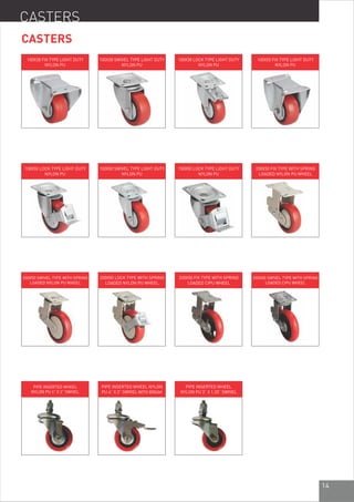 14
CASTERS
CASTERS
100X38 FIX TYPE LIGHT DUTY
NYLON PU
100X38 SWIVEL TYPE LIGHT DUTY
NYLON PU
100X38 LOCK TYPE LIGHT DUTY
NYLON PU
100X50 FIX TYPE LIGHT DUTY
NYLON PU
150X50 SWIVEL TYPE LIGHT DUTY
NYLON PU
100X50 LOCK TYPE LIGHT DUTY
NYLON PU
200X50 FIX TYPE WITH SPRING
LOADED NYLON PU WHEEL
150X50 LOCK TYPE LIGHT DUTY
NYLON PU
200X50 SWIVEL TYPE WITH SPRING
LOADED NYLON PU WHEEL
200X50 LOCK TYPE WITH SPRING
LOADED NYLON PU WHEEL
200X50 FIX TYPE WITH SPRING
LOADED CIPU WHEEL
200X50 SWIVEL TYPE WITH SPRING
LOADED CIPU WHEEL
PIPE INSERTED WHEEL NYLON
PU 4” X 2” SWIVEL WITH BREAK
PIPE INSERTED WHEEL
NYLON PU 4” X 2” SWIVEL
PIPE INSERTED WHEEL
NYLON PU 3” X 1.25” SWIVEL
 