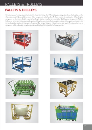 19
Our wide range of trolleys is used to handle the material on shop-floor. The trolleys are designed and manufactured as per the
shape, size, weight & overall dimensions of the components to be handled. Trolleys provide simple solution of handling the
component on floor level. Used in material handling in plastic, metallic, ceramic, rubber & all types of components. Trolley /
Pallets serves various industries including automobile, pharmaceutical, plastic and paint and domestic-appliances industry. It is
the best suitable solution for transport of material. Our simple-designed trolley requires less space. Transportation cost of
componentwillbereducedbyusingtheeasyoperatedtrolleywhichissuitableforheavymaterial.
PALLETS & TROLLEYS
PALLETS & TROLLEYS
 