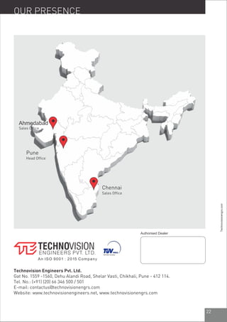 22
Technovision Engineers Pvt. Ltd.
Gat No. 1559 -1560, Dehu Alandi Road, Shelar Vasti, Chikhali, Pune - 412 114.
Tel. No.: (+91) (20) 66 346 500 / 501
E-mail: contactus@technovisionengrs.com
Website: www.technovisionengineers.net, www.technovisionengrs.com
OUR PRESENCE
Sales Office
Head Office
Chennai
Sales Office
Authorised Dealer
Technovisionengrs.com
An ISO 9001 : 2015 Company
Pune
Ahmedabad
 