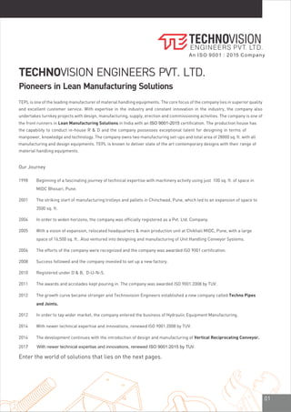 01
Enter the world of solutions that lies on the next pages.
TECHNOVISION ENGINEERS PVT. LTD.
Pioneers in Lean Manufacturing Solutions
Our Journey
1998 Beginning of a fascinating journey of technical expertise with machinery activity using just 100 sq. ft. of space in
MIDC Bhosari, Pune.
2001 The striking start of manufacturing trolleys and pallets in Chinchwad, Pune, which led to an expansion of space to
3500 sq. ft.
2004 In order to widen horizons, the company was officially registered as a Pvt. Ltd. Company.
2005 With a vision of expansion, relocated headquarters & main production unit at Chikhali MIDC, Pune, with a large
space of 16,500 sq. ft.. Also ventured into designing and manufacturing of Unit Handling Conveyor Systems.
2006 The efforts of the company were recognized and the company was awarded ISO 9001 certification.
2008 Success followed and the company invested to set up a new factory.
2010 Registered under D & B, D-U-N-S.
2011 The awards and accolades kept pouring in. The company was awarded ISO 9001:2008 by TUV.
2012 The growth curve became stronger and Technovision Engineers established a new company called Techno Pipes
and Joints.
2014 With newer technical expertise and innovations, renewed ISO 9001:2008 by TUV.
2012 In order to tap wider market, the company entered the business of Hydraulic Equipment Manufacturing.
2014 The development continues with the introduction of design and manufacturing of Vertical Reciprocating Conveyor.
2017 With newer technical expertise and innovations, renewed ISO 9001:2015 by TUV.
TEPL is one of the leading manufacturer of material handling equipments. The core focus of the company lies in superior quality
and excellent customer service. With expertise in the industry and constant innovation in the industry, the company also
undertakes turnkey projects with design, manufacturing, supply, erection and commissioning activities. The company is one of
the front runners in Lean Manufacturing Solutions in India with an ISO 9001-2015 certification. The production house has
the capability to conduct in-house R & D and the company possesses exceptional talent for designing in terms of
manpower, knowledge and technology. The company owns two manufacturing set-ups and total area of 28000 sq. ft. with all
manufacturing and design equipments. TEPL is known to deliver state of the art contemporary designs with their range of
material handling equipments.
An ISO 9001 : 2015 Company
 