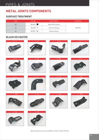 04
BLACK ED COATED
PIPES & JOINTS
ITEM
BK
SV
NI
COLOR
BLACK
SILVER
NICKEL
TREATMENT
Black ED Coating
Chrome Plating
Nickel Plating
MATERIAL
DD1079
SURFACE TREATMENT
METAL JOINTS COMPONENTS
T - 1 T - 2 T - 3 T - 4
T - 6 T - 7A T - 7B T - 8
T - 9 T - 11 T - 12 T - 13A
T - 13B T - 14 T - 15A T - 15B
T - 16 T - 18
Above products are also available in Silver Crome Plating
 
